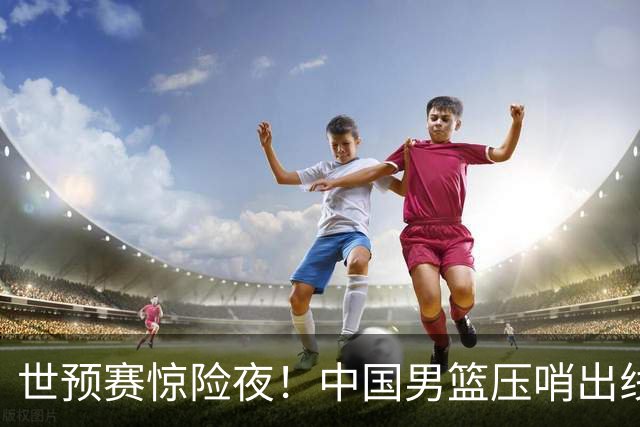 世预赛惊险夜！中国男篮压哨出线，韩国险胜日本，送中国台北出局