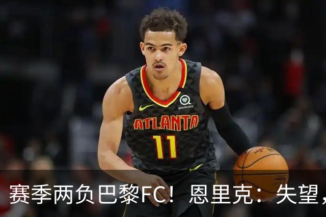赛季两负巴黎FC！恩里克：失望，欧冠决赛还有十几天状态却这么差